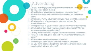 Advertising
◎ Do you ever enjoy watching advertisements on TV? (If yes, what
do you enjoy about them?)
◎ What kinds of advertisements attract your attention?
◎ What is the most memorable advertisement you have ever
seen?
◎ What is one funny advertisement you have seen? (Describe it.)
◎ What products in your country use very serious TV
advertisements?
◎ What products in your country use funny TV advertisements?
◎ Which celebrities have you seen in advertisements? Why do
some companies use celebrities?
◎ Do any advertisements in your country try to shock viewers?
◎ How are radio ads, print ads and TV ads different from each
other?
◎ What makes an advertisement effective?
◎ What do you think of ads that are aimed at children?
◎ Do you think beer and cigarette companies should be allowed
to advertise? Why or why not?
 