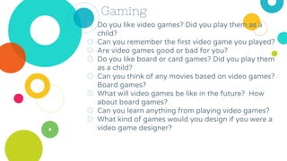 Gaming
◎ Do you like video games? Did you play them as a
child?
◎ Can you remember the first video game you played?
◎ Are video games good or bad for you?
◎ Do you like board or card games? Did you play them
as a child?
◎ Can you think of any movies based on video games?
Board games?
◎ What will video games be like in the future? How
about board games?
◎ Can you learn anything from playing video games?
◎ What kind of games would you design if you were a
video game designer?
 