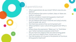 Superstitions
◎ What superstitions do you know? Which ones do you
believe?
◎ Do you believe that some numbers, days or dates are
lucky or unlucky?
◎ Do any animals or insects bring good or bad luck?
◎ Are any colors lucky or unlucky?
◎ Do you believe that some materials are lucky/unlucky
(such as gold, silk, etc.)?
◎ Are there any actions that can bring bad luck?
◎ What symbols in your culture bring good luck? Why is
that?
◎ Where does the expression "Bless you" or "God bless
you" (when someone sneezes) come from?
◎ Do you have any objects that are said to bring good
luck, such as a rabbit's foot, a lucky coin, etc.?
◎ Can the location of a house or the position of furniture
bring good or bad luck?
 
