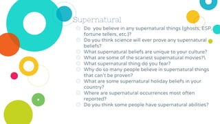 Supernatural
◎ Do you believe in any supernatural things (ghosts, ESP,
fortune tellers, etc.)?
◎ Do you think science will ever prove any supernatural
beliefs?
◎ What supernatural beliefs are unique to your culture?
◎ What are some of the scariest supernatural movies?
◎ What supernatural thing do you fear?
◎ Why do so many people believe in supernatural things
that can’t be proven?
◎ What are some supernatural holiday beliefs in your
country?
◎ Where are supernatural occurrences most often
reported?
◎ Do you think some people have supernatural abilities?
 