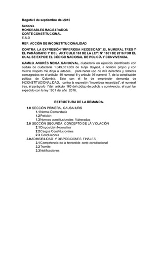 Bogotá 6 de septiembre del 2016
Señores
HONORABLES MAGISTRADOS
CORTE CONSTITUCIONAL
E.S.D
REF: ACCIÓN DE INCONSTITUCIONALIDAD
CONTRA: LA EXPRESIÓN “IMPERIOSA NECESIDAD”, EL NUMERAL TRES Y
EL PARÁGRAFO 1° DEL ARTÍCULO 163 DE LA LEY: N° 1801 DE 2016 POR EL
CUAL SE EXPIDE EL CÓDIGO NACIONAL DE POLICÍA Y CONVIVENCIA.
CAMILO ANDRÉS NEISA SANDOVAL, ciudadano en ejercicio identificado con
cedula de ciudadanía 1.049.651.089 de Tunja Boyacá, a nombre propio y con
mucho respeto me dirijo a ustedes, para hacer uso de mis derechos y deberes
consagrados en el artículo 40 numeral 6 y articulo 95 numeral 7, de la constitución
política de Colombia. Esto con el fin de emprender demanda de
INCONSTITUCIONALIDAD, contra la expresión “imperiosa necesidad”, el numeral
tres, el parágrafo 1°del artículo 163 del código de policía y convivencia, el cual fue
expedido con la ley 1801 del año 2016.
ESTRUCTURA DE LA DEMANDA.
1.0 SECCIÓN PRIMERA. CAUSA IURIS
1.1Norma Demandada
1.2Petición
1.3Normas constitucionales Vulneradas
2.0 SECCIÓN SEGUNDA: CONCEPTO DE LA VIOLACIÓN
2.1Disposición Normativa
2.2Cargos Constitucionales
2.3 Conclusiones
3.0ADMISIBILIDAD Y DISPOSICIONES FINALES
3.1Competencia de la honorable corte constitucional
3.2Tramite
3.3Notificaciones
 