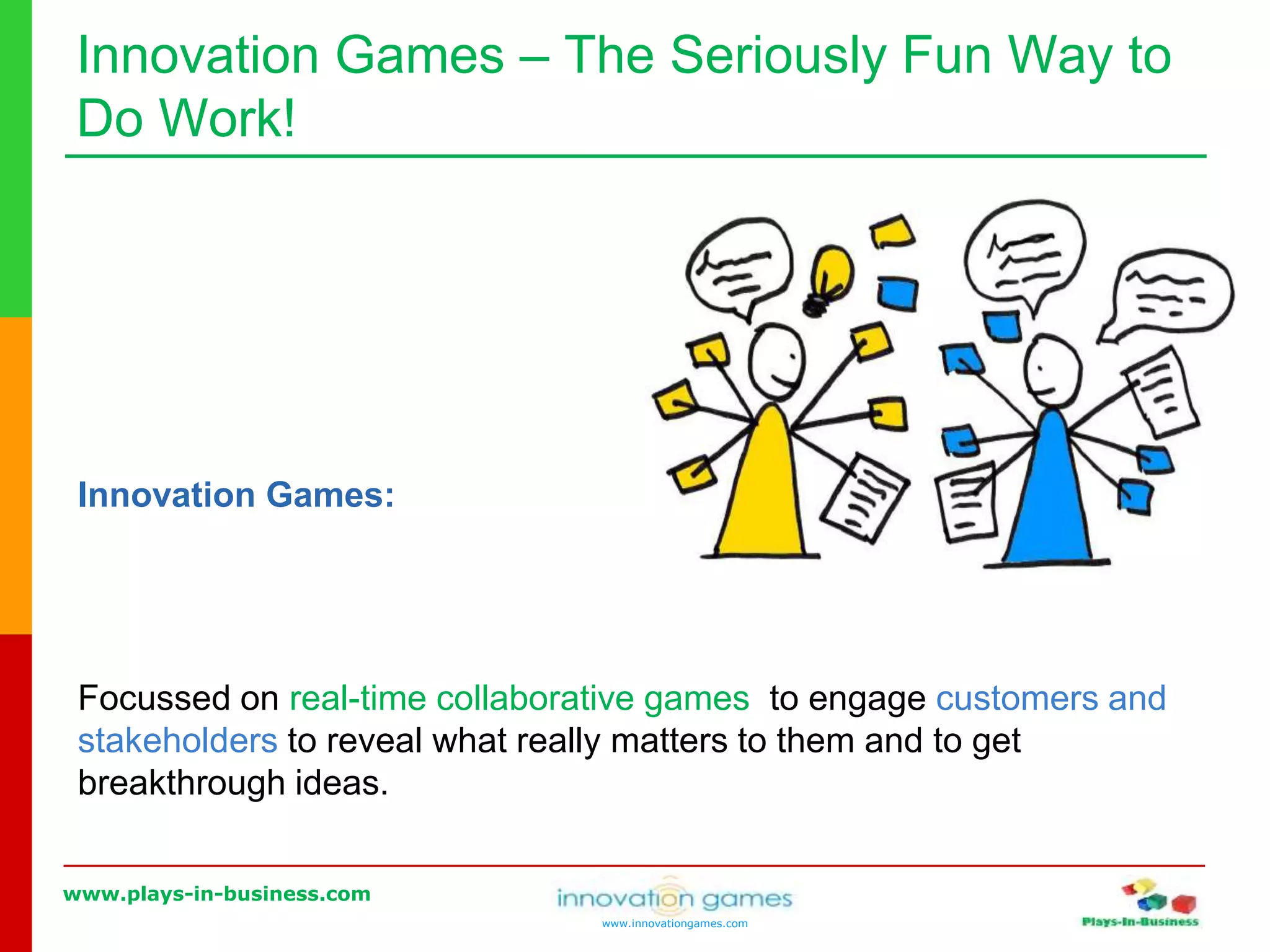www.plays-in-business.com
www.innovationgames.com
Innovation Games ‒ The Seriously Fun Way to
Do Work!
Innovation Games:
Focussed on real-time collaborative games to engage customers and
stakeholders to reveal what really matters to them and to get
breakthrough ideas.
 