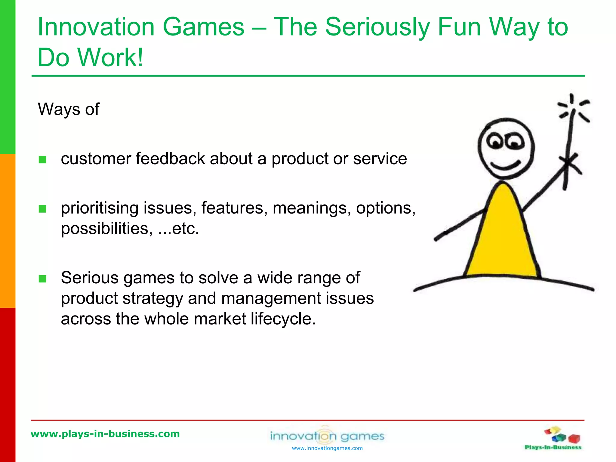www.plays-in-business.com
www.innovationgames.com
Innovation Games ‒ The Seriously Fun Way to
Do Work!
Ways of
 customer feedback about a product or service
 prioritising issues, features, meanings, options,
possibilities, ...etc.
 Serious games to solve a wide range of
product strategy and management issues
across the whole market lifecycle.
 