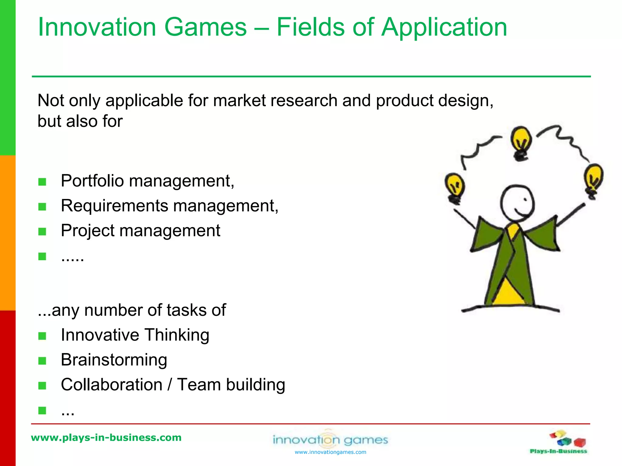 www.plays-in-business.com
www.innovationgames.com
Innovation Games ‒ Fields of Application
Not only applicable for market research and product design,
but also for
 Portfolio management,
 Requirements management,
 Project management
 .....
...any number of tasks of
 Innovative Thinking
 Brainstorming
 Collaboration / Team building
 ...
 