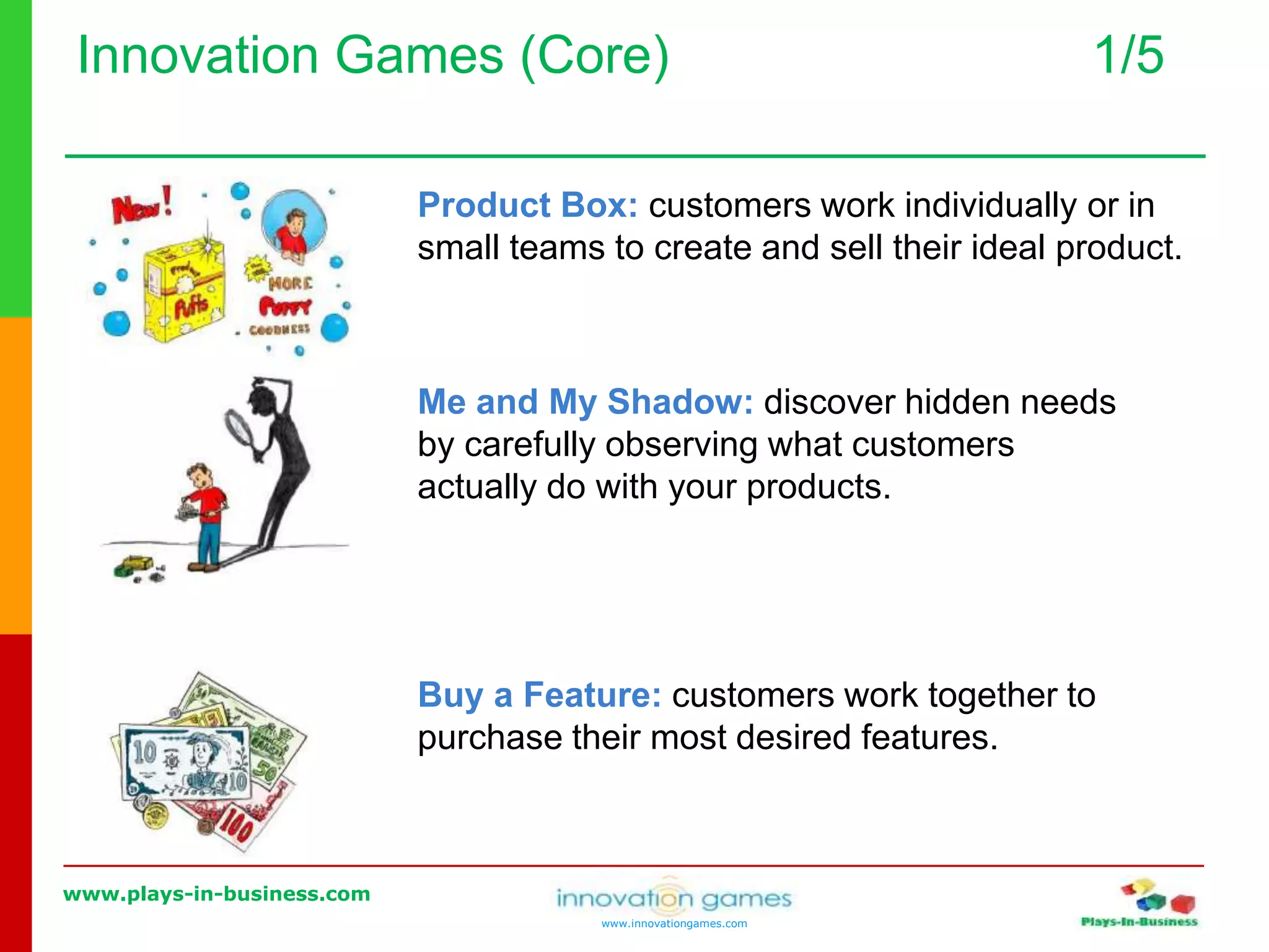 www.plays-in-business.com
www.innovationgames.com
Innovation Games (Core) 1/5
Product Box: customers work individually or in
small teams to create and sell their ideal product.
Me and My Shadow: discover hidden needs
by carefully observing what customers
actually do with your products.
Buy a Feature: customers work together to
purchase their most desired features.
 