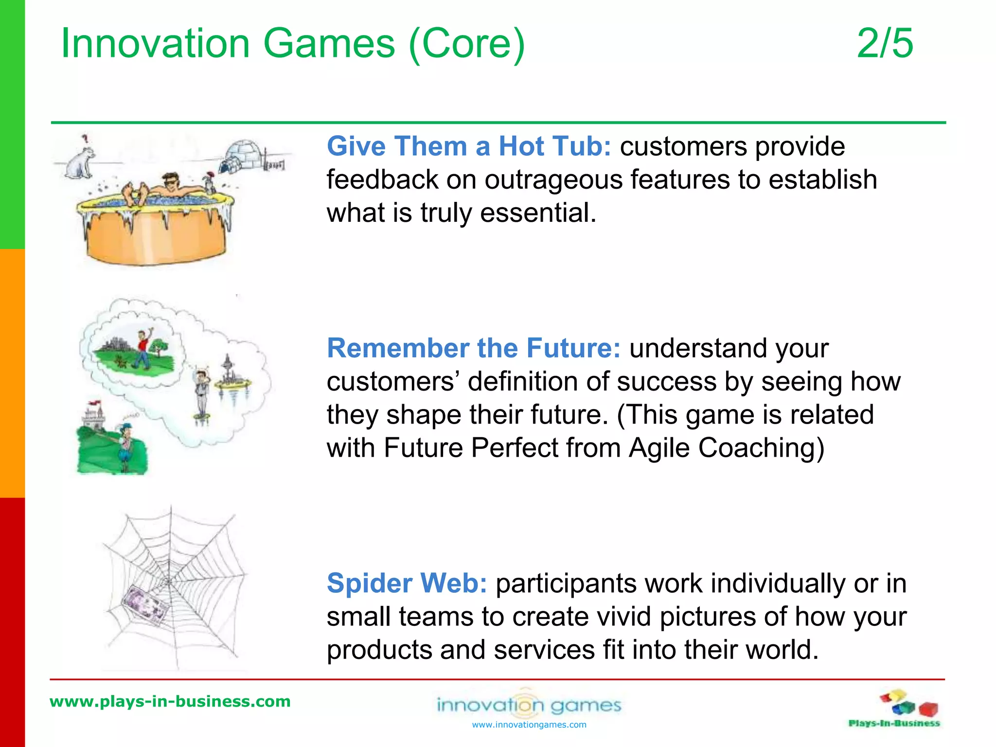 www.plays-in-business.com
www.innovationgames.com
Innovation Games (Core) 2/5
Give Them a Hot Tub: customers provide
feedback on outrageous features to establish
what is truly essential.
Remember the Future: understand your
customers’ definition of success by seeing how
they shape their future. (This game is related
with Future Perfect from Agile Coaching)
Spider Web: participants work individually or in
small teams to create vivid pictures of how your
products and services fit into their world.
 