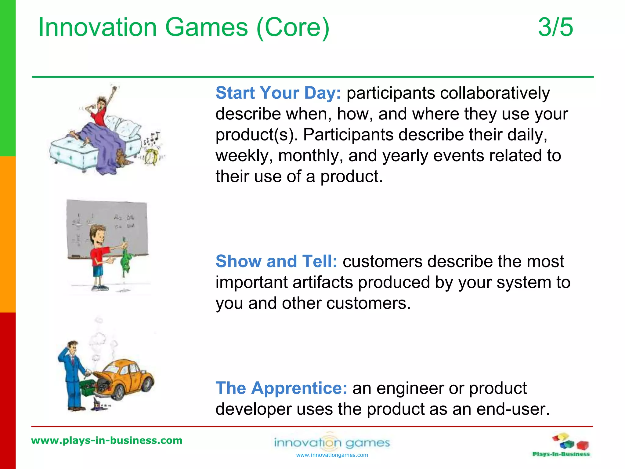 www.plays-in-business.com
www.innovationgames.com
Innovation Games (Core) 3/5
Start Your Day: participants collaboratively
describe when, how, and where they use your
product(s). Participants describe their daily,
weekly, monthly, and yearly events related to
their use of a product.
Show and Tell: customers describe the most
important artifacts produced by your system to
you and other customers.
The Apprentice: an engineer or product
developer uses the product as an end-user.
 