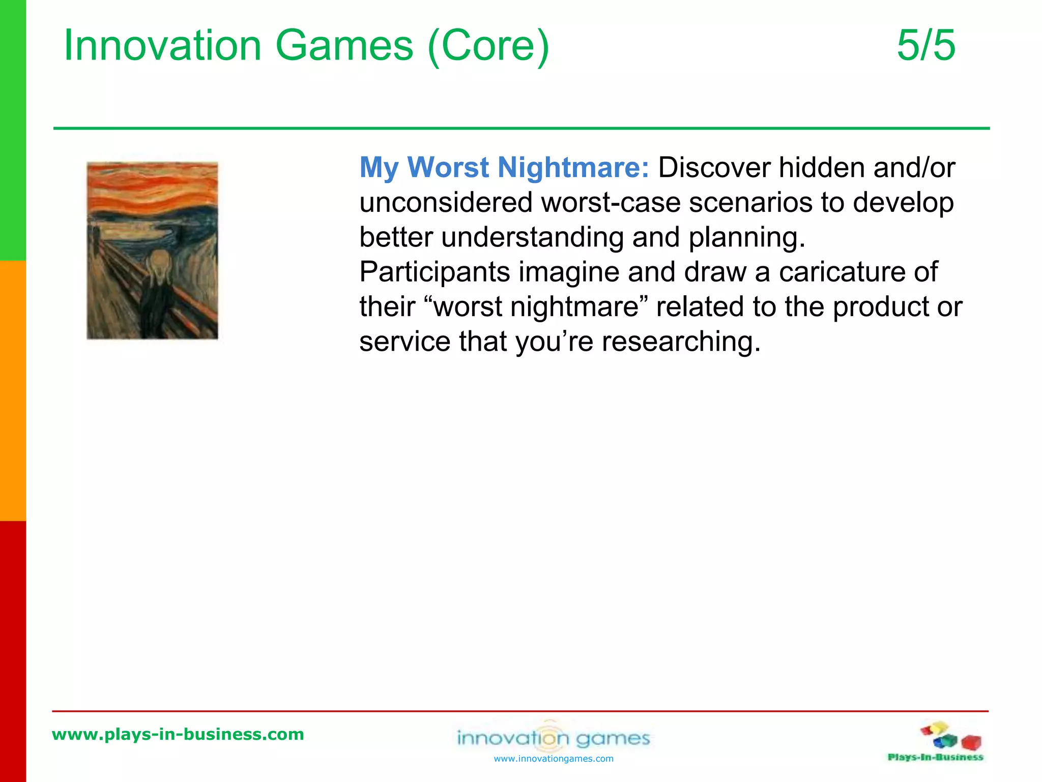 www.plays-in-business.com
www.innovationgames.com
Innovation Games (Core) 5/5
My Worst Nightmare: Discover hidden and/or
unconsidered worst-case scenarios to develop
better understanding and planning.
Participants imagine and draw a caricature of
their “worst nightmare” related to the product or
service that you’re researching.
 