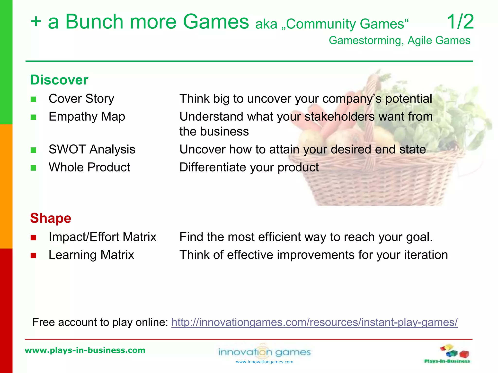www.plays-in-business.com
www.innovationgames.com
Discover
 Cover Story Think big to uncover your company’s potential
 Empathy Map Understand what your stakeholders want from
the business
 SWOT Analysis Uncover how to attain your desired end state
 Whole Product Differentiate your product
Shape
 Impact/Effort Matrix Find the most efficient way to reach your goal.
 Learning Matrix Think of effective improvements for your iteration
Free account to play online: http://innovationgames.com/resources/instant-play-games/
+ a Bunch more Games aka „Community Games“ 1/2
Gamestorming, Agile Games
 