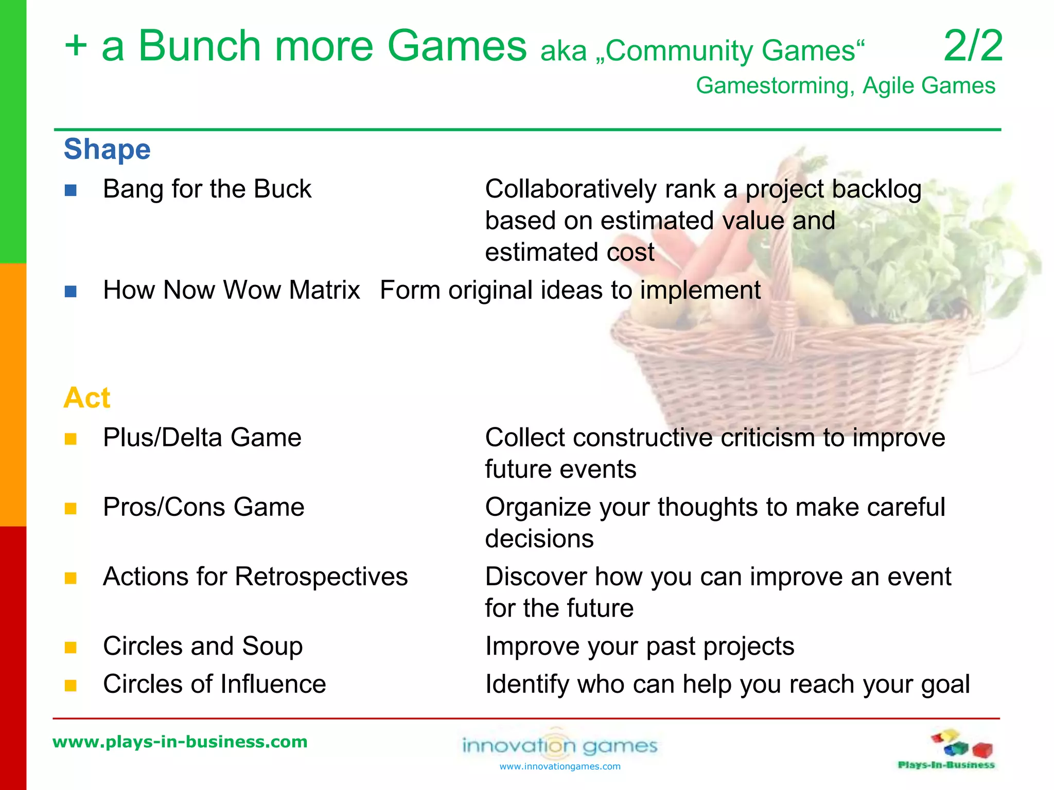 www.plays-in-business.com
www.innovationgames.com
Shape
 Bang for the Buck Collaboratively rank a project backlog
based on estimated value and
estimated cost
 How Now Wow Matrix Form original ideas to implement
Act
 Plus/Delta Game Collect constructive criticism to improve
future events
 Pros/Cons Game Organize your thoughts to make careful
decisions
 Actions for Retrospectives Discover how you can improve an event
for the future
 Circles and Soup Improve your past projects
 Circles of Influence Identify who can help you reach your goal
+ a Bunch more Games aka „Community Games“ 2/2
Gamestorming, Agile Games
 