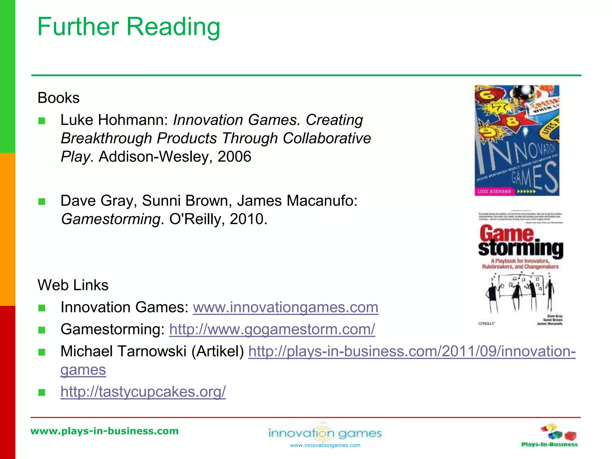 www.plays-in-business.com
www.innovationgames.com
Books
 Luke Hohmann: Innovation Games. Creating
Breakthrough Products Through Collaborative
Play. Addison-Wesley, 2006
 Dave Gray, Sunni Brown, James Macanufo:
Gamestorming. O'Reilly, 2010.
Web Links
 Innovation Games: www.innovationgames.com
 Gamestorming: http://www.gogamestorm.com/
 Michael Tarnowski (Artikel) http://plays-in-business.com/2011/09/innovation-
games
 http://tastycupcakes.org/
Further Reading
 
