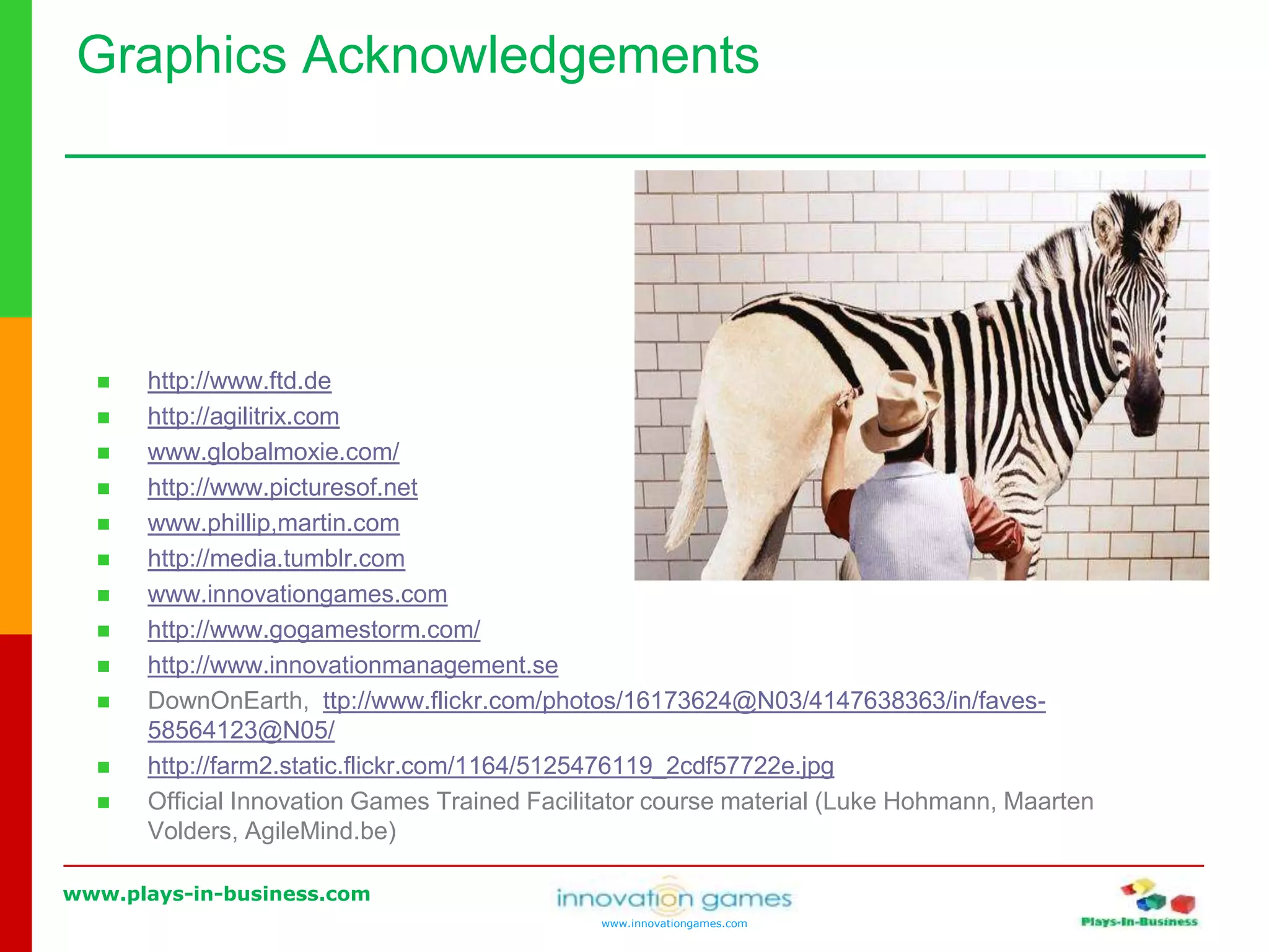 www.plays-in-business.com
www.innovationgames.com
 http://www.ftd.de
 http://agilitrix.com
 www.globalmoxie.com/
 http://www.picturesof.net
 www.phillip,martin.com
 http://media.tumblr.com
 www.innovationgames.com
 http://www.gogamestorm.com/
 http://www.innovationmanagement.se
 DownOnEarth, ttp://www.flickr.com/photos/16173624@N03/4147638363/in/faves-
58564123@N05/
 http://farm2.static.flickr.com/1164/5125476119_2cdf57722e.jpg
 Official Innovation Games Trained Facilitator course material (Luke Hohmann, Maarten
Volders, AgileMind.be)
Graphics Acknowledgements
 