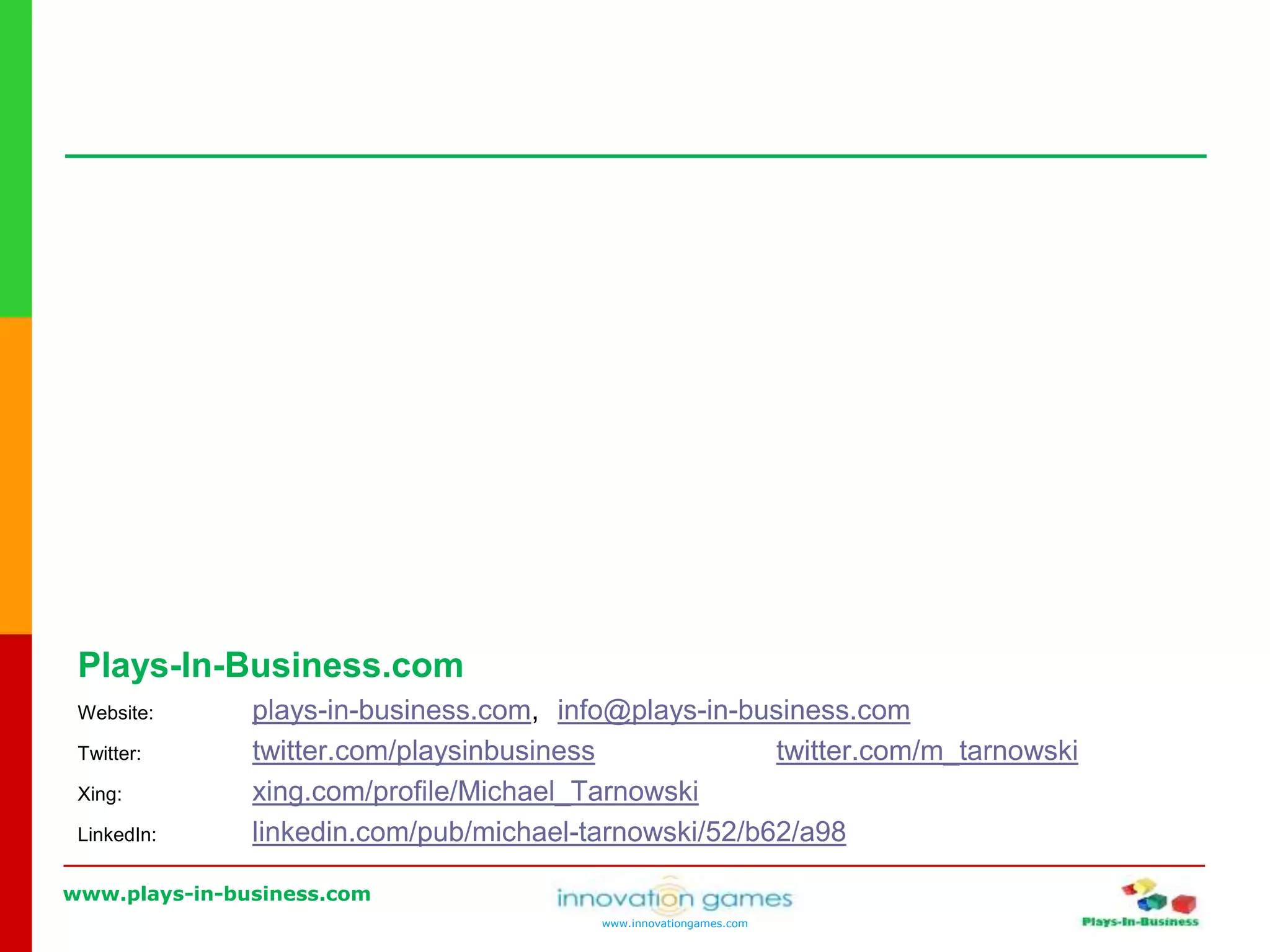 www.plays-in-business.com
www.innovationgames.com
Plays-In-Business.com
Website: plays-in-business.com, info@plays-in-business.com
Twitter: twitter.com/playsinbusiness twitter.com/m_tarnowski
Xing: xing.com/profile/Michael_Tarnowski
LinkedIn: linkedin.com/pub/michael-tarnowski/52/b62/a98
 