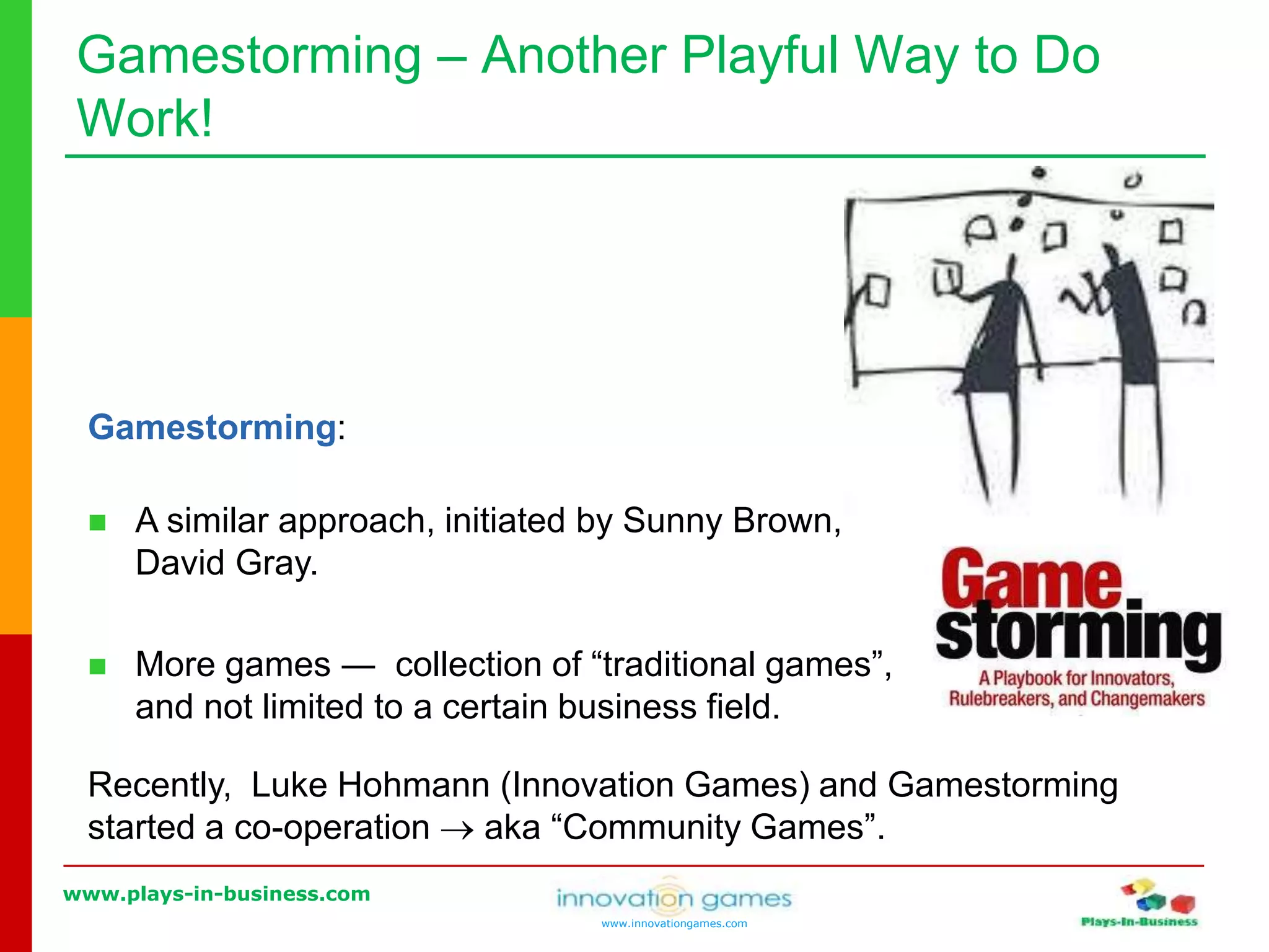 www.plays-in-business.com
www.innovationgames.com
Gamestorming ‒ Another Playful Way to Do
Work!
Recently, Luke Hohmann (Innovation Games) and Gamestorming
started a co-operation  aka “Community Games”.
Gamestorming:
 A similar approach, initiated by Sunny Brown,
David Gray.
 More games ― collection of “traditional games”,
and not limited to a certain business field.
 