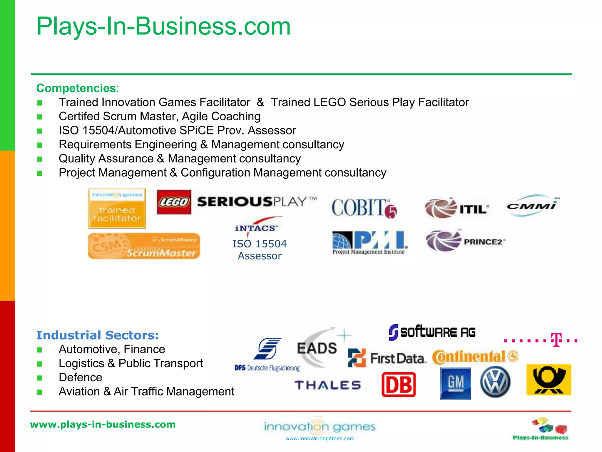 www.plays-in-business.com
www.innovationgames.com
Competencies:
 Trained Innovation Games Facilitator & Trained LEGO Serious Play Facilitator
 Certifed Scrum Master, Agile Coaching
 ISO 15504/Automotive SPiCE Prov. Assessor
 Requirements Engineering & Management consultancy
 Quality Assurance & Management consultancy
 Project Management & Configuration Management consultancy
ISO 15504
Assessor
Industrial Sectors:
 Automotive, Finance
 Logistics & Public Transport
 Defence
 Aviation & Air Traffic Management
Plays-In-Business.com
 