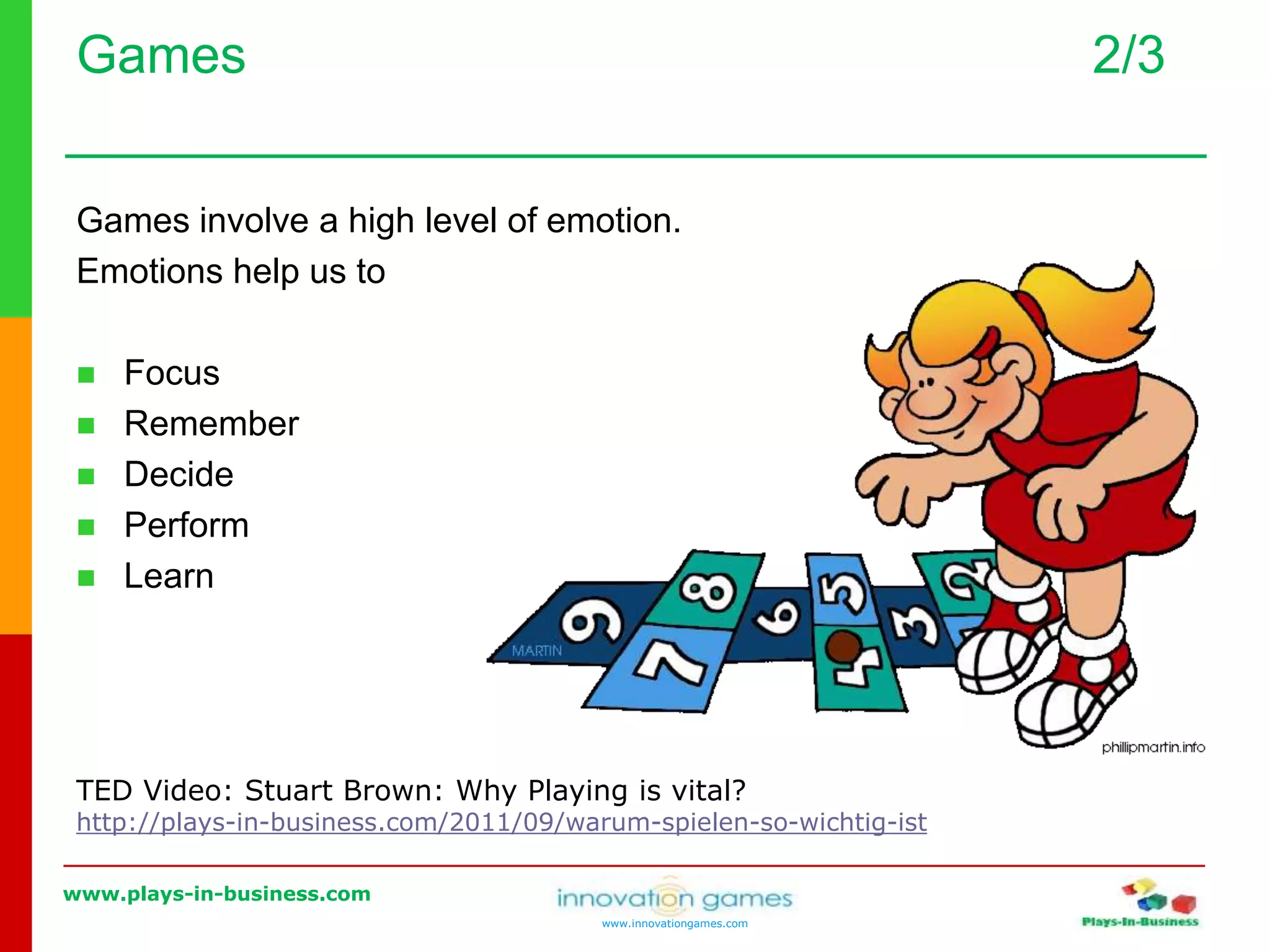 www.plays-in-business.com
www.innovationgames.com
Games 2/3
Games involve a high level of emotion.
Emotions help us to
 Focus
 Remember
 Decide
 Perform
 Learn
TED Video: Stuart Brown: Why Playing is vital?
http://plays-in-business.com/2011/09/warum-spielen-so-wichtig-ist
 