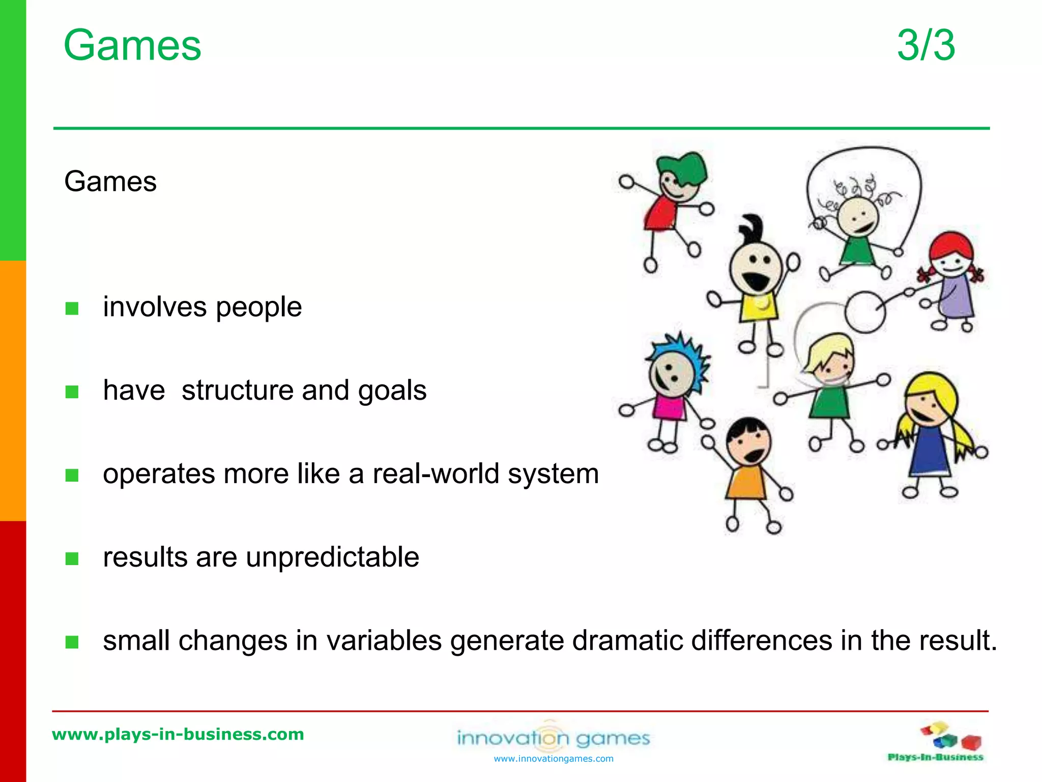 www.plays-in-business.com
www.innovationgames.com
Games 3/3
Games
 involves people
 have structure and goals
 operates more like a real-world system
 results are unpredictable
 small changes in variables generate dramatic differences in the result.
 