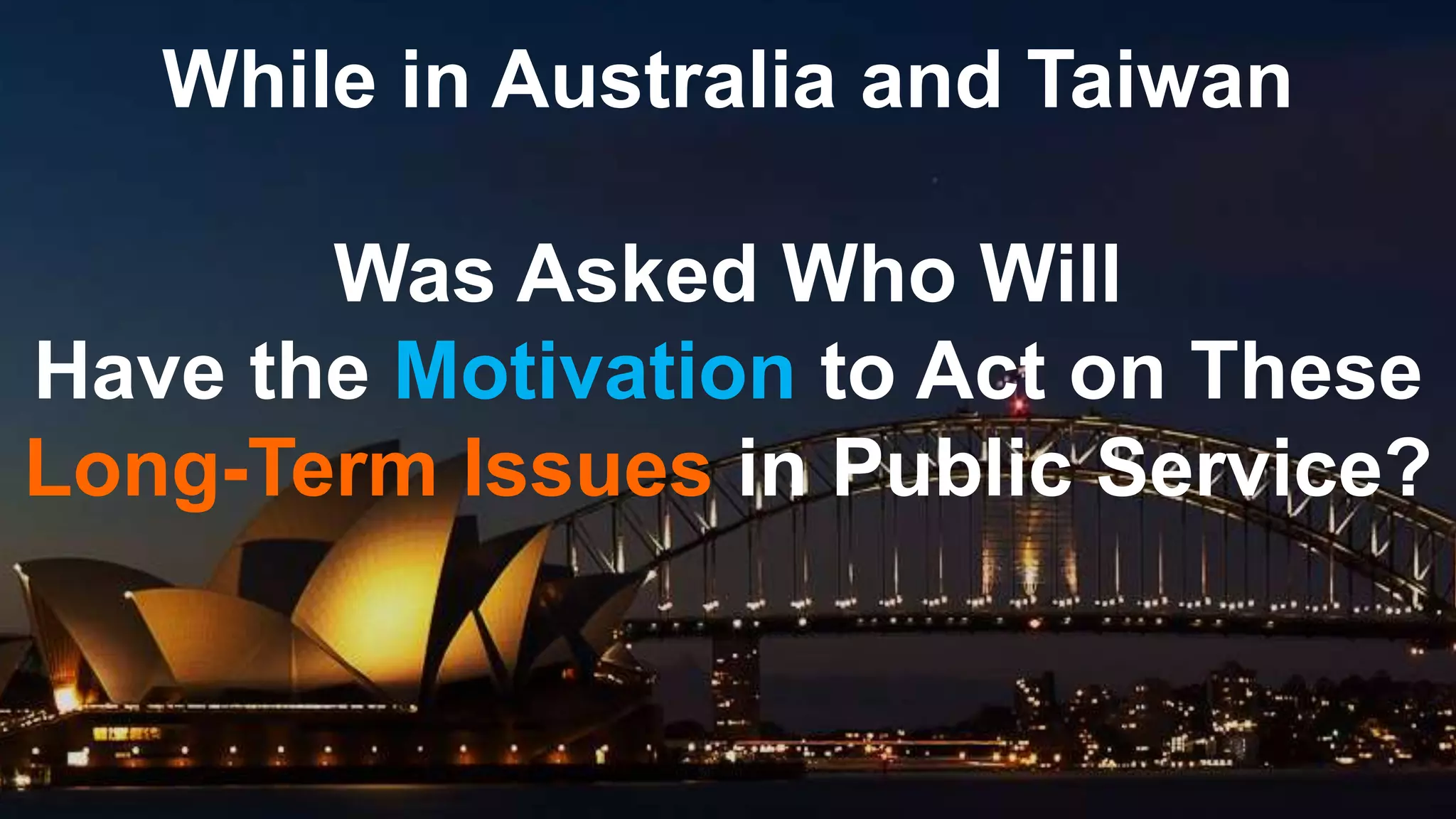 While in Australia and Taiwan
Was Asked Who Will
Have the Motivation to Act on These
Long-Term Issues in Public Service?
 