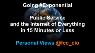Personal Views @fcc_cio
Going #Exponential
Public Service
and the Internet of Everything
in 15 Minutes or Less
 