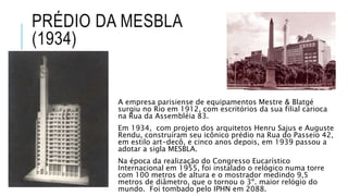 PRÉDIO DA MESBLA
(1934)
A empresa parisiense de equipamentos Mestre & Blatgé
surgiu no Rio em 1912, com escritórios da sua filial carioca
na Rua da Assembléia 83.
Em 1934, com projeto dos arquitetos Henru Sajus e Auguste
Rendu, construíram seu icônico prédio na Rua do Passeio 42,
em estilo art-decô, e cinco anos depois, em 1939 passou a
adotar a sigla MESBLA.
Na época da realização do Congresso Eucarístico
Internacional em 1955, foi instalado o relógico numa torre
com 100 metros de altura e o mostrador medindo 9,5
metros de diâmetro, que o tornou o 3º. maior relógio do
mundo. Foi tombado pelo IPHN em 2088.
 