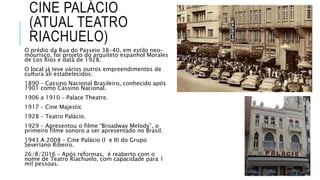CINE PALÁCIO
(ATUAL TEATRO
RIACHUELO)
O prédio da Rua do Passeio 38-40, em estilo neo-
mourisco, foi projeto do arquiteto espanhol Morales
de Los Rios e data de 1928.
O local já teve vários outros empreendimentos de
cultura ali estabelecidos:
1890 – Cassino Nacional Brasileiro, conhecido após
1901 como Cassino Nacional.
1906 a 1910 – Palace Theatre.
1917 – Cine Majestic
1928 – Teatro Palácio.
1929 – Apresentou o filme “Broadway Melody”, o
primeiro filme sonoro a ser apresentado no Brasil.
1943 A 2008 – Cine Palácio (I e II) do Grupo
Severiano Ribeiro.
26/8/2016 – Após reformas, é reaberto com o
nome de Teatro Riachuelo, com capacidade para 1
mil pessoas.
 