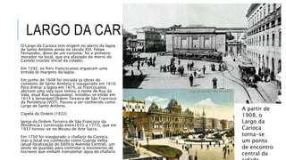 LARGO DA CARIOCA
O Largo da Carioca tem origem no aterro da lagoa
de Santo Antônio ainda no século XVI. Felipe
Fernandes, dono de um curtume, foi o primeiro
morador no local, que era afastado do morro do
Castelo (núcleo inicial da cidade).
Em 1592, os freis franciscanos ergueram uma
ermida às margens da lagoa.
Em junho de 1608 foi iniciada as obras do
convento de Santo Antônio e inaugurado em 1616.
Para drenar a lagoa em 1679, os franciscanos
abriram uma vala (que tomou o nome de Rua da
Vala, atual Rua Uruguaiana). Instalou-se então em
1619 a Venerável Ordem Terceira de São Francisco
da Penitência (VOT). Passou a ser conhecido como
Largo de Santo Antônio.
Capela da Ordem (1622)
Igreja da Ordem Terceira de São Francisco da
Penitência ( construída entre1633 a 1773), que em
1933 tornou-se no Museu de Arte Sacra.
Em 1750 foi inaugurado o chafariz da Carioca,
mas o local era conhecido como Guarda Velha
(atual localização do Edifício Avenida Central), um
posto de guardas para controlar o movimento de
escravos que vinham transportar água do chafariz.
A partir de
1908, o
Largo da
Carioca
torna-se
um ponto
de encontro
central da
 