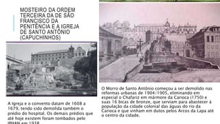 MOSTEIRO DA ORDEM
TERCEIRA DA DE SÃO
FRANCISCO DA
PENITÊNCIA E A IGREJA
DE SANTO ANTÔNIO
(CAPUCHINHOS)
O Morro de Santo Antônio começou a ser demolido nas
reformas urbanas de 1904/1905, eliminando em
especial o Chafariz em mármore da Carioca (1750) e
suas 16 bicas de bronze, que serviam para abastecer à
população da cidade colonial das águas do rio da
Carioca e que vinham em dutos pelos Arcos da Lapa até
o centro da cidade.
A Igreja e o convento datam de 1608 a
1679, tendo sido demolida também o
prédio do hospital. Os demais prédios que
até hoje existem foram tombados pelo
 
