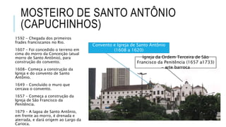 MOSTEIRO DE SANTO ANTÔNIO
(CAPUCHINHOS)
1592 – Chegada dos primeiros
frades franciscanos no Rio.
1607 – Foi concedido o terreno em
cima do morro da Conceição (atual
morro de Santo Antônio), para
construção do convento.
1608- Começa a construção da
Igreja e do convento de Santo
Antônio.
1649 – Concluído o muro que
cercava o convento.
1657 – Começa a construção da
Igreja de São Francisco da
Penitência.
1679 – A lagoa de Santo Antônio,
em frente ao morro, é drenada e
aterrada, e dará origem ao Largo da
Carioca.
Igreja da Ordem Terceira de São
Francisco da Penitência (1657 a1733)
– arte barroca
Convento e Igreja de Santo Antônio
(1608 a 1620)
 