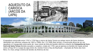 AQUEDUTO DA
CARIOCA
(ARCOS DA
LAPA)
O aqueduto construído entre 1747 e 1750 liga o morro de Santa Tereza ao antigo morro de Santo Antônio
(demolido nas reformas urbanas de 1903 a 1908). Em 1/9/1896 (foto acima), a construção deixa de ser um
aqueduto e é inaugurada como parte do novo ramal da linha de bondes elétricos urbanos da Companhia de Ferro
Carris de Santa Tereza (bondes puxados a cavalos), criada em 1749, que já operava os bondes de tração animal
entre a Praça XV e o Largo da Lapa (entre Av. Gomes Freire e Rua do Riachuelo – chamado de Ponto dos Cem
Réis). É o mais antigo sistema de bondes da América do Sul.
 