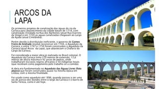 ARCOS DA
LAPA
Os primeiros projetos de canalização das águas do rio da
Carioca para abastecimento da cidade datam de 1718, com
canalização instalada na Rua dos Barbonos (atual Rua Evaristo
da Veiga) e em 1720 as aguas canalizadas chegavam ao Largo
da Ajuda (atual Cinelândia).
Porém devido à distribuição ineficiente, o governo de Gomes
Freire de Andrade resolve reconstruir em 1744, o Aqueduto da
Carioca, e entre 1747 e 1750 foram construídos o Aqueduto da
Carioca (atual Arcos da Lapa), que abasteciam o Chafariz do
Largo da Carioca.
Foi considerada a maior obra já realizada no Brasil colonial. O
Aqueduto da Carioca tinha 270 metros de extensão, 17,6
metros de altura máxima e 42 arcos de pedras, onde
trabalharam escravos negros africanos e 50 indígenas locais
(que recebiam como pagamento pelo trabalho só a comida).
A ideia era fundamentada no Aqueduto das Águas Livres (foto
abaixo) que foram construídos quase na mesma época em
Lisboa, com a mesma finalidade.
Foi usado como aqueduto até 1896, quando passou a ser uma
via de acesso dos bondes entre o largo da Carioca e o bairro de
Santa Tereza, como é até hoje.
 