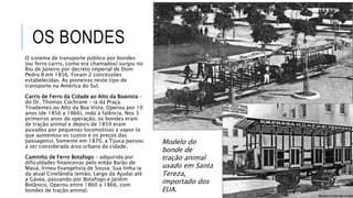 OS BONDES
O sistema de transporte público por bondes
(ou ferro carris, como era chamados) surgiu no
Rio de Janeiro por decreto imperial de Dom
Pedro II em 1856. Foram 2 concessões
estabelecidas. As pioneiras neste tipo de
transporte na América do Sul.
Carris de Ferro da Cidade ao Alto da Boavista –
do Dr. Thomas Cochrane – ia da Praça
Tiradentes ao Alto da Boa Vista. Operou por 10
anos (de 1856 a 1866), indo a falência. Nos 3
primeiros anos de operação, os bondes eram
de tração animal e depois de 1859 eram
puxados por pequenas locomotivas a vapor (o
que aumentou os custos e os preços das
passagens). Somente em 1870, a Tijuca passou
a ser considerada área urbana da cidade.
Caminho de Ferro Botafogo – adquirida por
dificuldades financeiras pelo então Barão de
Mauá, Irineu Evangelista de Sousa. Sua linha ia
da atual Cinelândia (então, Largo da Ajuda) até
a Gávea, passando por Botafogo e Jardim
Botânico. Operou entre 1860 a 1866, com
bondes de tração animal.
Modelo do
bonde de
tração animal
usado em Santa
Tereza,
importado dos
EUA.
 