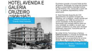 HOTEL AVENIDA E
GALERIA
CRUZEIRO
(1908/1957)
O primeiro grande e luxuoso hotel do Rio
de Janeiro, localizado no Largo da Carioca
(onde é o atual Edifício Avenida Central,
Av. Rio Branco 156, construído a partir de
1957, no padrão arquitetônico norte-
americano).
O Hotel Avenida dispunha de 220
apartamentos no padrão europeu de
hotelaria, em 4 andares, sendo servido por
2 elevadores em 1908 (os primeiros a
serem instalados no Rio de Janeiro) e
iluminação com energia elétrica (que era
uma novidade na cidade e no país, que
usavam candeeiros ou velas para iluminar
ambientes noturnos). Funcionou por 48
anos consecutivos.
No andar térreo, funcionava a famosa
Galeria Cruzeiro e a estação de bondes da
Companhia de Ferrocarris do Jardim
Botânico (que era proprietária do terreno
desde 1906). A estação de bondes era
popularmente conhecida como “Tabuleiro
da Baiana”, pelo formato de seu telhado.
Galeria Cruzeiro no
Grande Hotel Avenida
Estação dos Bondes (Tabuleiro da
Baiana)
 