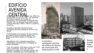 EDIFÍCIO
AVENIDA
CENTRALConstruído em 3 anos a partir de 1958, foi
inaugurado em 22/05/1961, no Governo
de Carlos Lacerda no Estado da
Guanabara. Foi levantado na Avenida Rio
Branco 156, no mesmo local onde existiu
o Hotel Avenida (1908 a 1957) e a Galeria
Cruzeiro.
O edifício Avenida Central trouxe
inovações técnicas pioneiras no Rio e no
Brasil:
- Construção em estrutura de aço coberta
por vidros (mesmo padrão usado nos
edifícios de Nova Iorque e Chicago nos
EUA).
-Elevadores com controle automático,
informando sonoramente a chegada ao
andar desejado.
-Tem 34 andares, 200 lojas e mais de 1 mil
salas comerciais. Cerca de 160 mil
pessoas circulam nos dias de semana no
edifício, atendidas por 18 elevadores, 12
A estrutura
totalmente metálica
do edifício foi técnica
de construção dos
EUA pioneira no Rio
Antigo
Grande
Hotel
Avenid
a
 