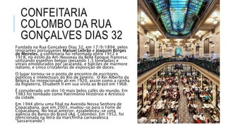 CONFEITARIA
COLOMBO DA RUA
GONÇALVES DIAS 32
Fundada na Rua Gonçalves Dias 32, em 17/9/1894, pelos
imigrantes portugueses Manuel Lebrão e Joaquim Borges
de Meireles, a confeitaria foi reformada entre 1912 e
1918, no estilo da Art-Nouveau da Belle Époque francesa;
utilizando espelhos belgas (pesando 1,5 toneladas) e
vitrais emoldurados por jacarandá, e balcões de mármore
italiano, e cinco cristaleiras de exposição de doces.
O lugar tornou-se o ponto de encontro de escritores,
políticos e intelectuais do Rio de Janeiro. O Rei Alberto da
Bélgica foi recepcionado ali em 1920, assim como a rainha
da Inglaterra, Elisabeth II em sua visita ao Brasil em 1968.
É considerado um dos 10 mais belos cafés do mundo. Em
1983 foi tombado como Patrimônio Histórico e Artístico
da cidade.
Em 1944 abriu uma filial na Avenida Nossa Senhora de
Copacabana, que em 2003, mudou-se para o Forte de
Copacabana. No local anterior, estabeleceu-se uma
agência do Banco do Brasil (Ag. Colombo). Em 1952, foi
mencionada na letra da marchinha carnavalesca
“Sassaricando”!
 