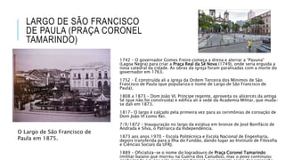 LARGO DE SÃO FRANCISCO
DE PAULA (PRAÇA CORONEL
TAMARINDO)
1742 – O governador Gomes Freire começa a drena e aterrar a “Pavuna”
(Lagoa Negra) para criar a Praça Real da Sé Nova (1749), onde seria erguida a
nova catedral da cidade. As obras da igreja foram paralisadas com a morte do
governador em 1763.
1752 – É construída ali a igreja da Ordem Terceira dos Mínimos de São
Francisco de Paula (que populariza o nome de Largo de São Francisco de
Paula).
1808 a 1873 – Dom João VI, Príncipe regente, aproveita os alicerces da antiga
Sé (que não foi construída) e edifica ali a sede da Academia Militar, que muda-
se dali em 1873.
1817- O largo é calçado pela primeira vez para as cerimônias de coroação de
Dom João VI como Rei.
7/9/1872 – Inauguração no largo da estátua em bronze de José Bonifácio de
Andrada e Silva, o Patriarca da Independência.
1873 aos anos 1970 – Escola Politécnica e Escola Nacional de Engenharia,
depois transferida para a Ilha do Fundão, dando lugar ao Instituto de Filosofia
e Ciências Sociais da UFRJ.
1889 – Oficializa-se o nome do logradouro de Praça Coronel Tamarindo
(militar baiano que morreu na Guerra dos Canudos), mas o povo continuou
O Largo de São Francisco de
Paula em 1875.
 