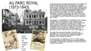 AU PARC ROYAL
(1873-1943)
A primeira loja de departamentos da cidade foi
a Notre Dame de Paris (fundada em 1848),
mas a mais significativa na vida da cidade foi a
Parc Royal, fundada em 1873 pelo comerciante
português José Vasco Ramalho Ortigão (filho
do escritor José Duarte Ramalho Ortigão), e
que instalou sua sede em 1873 na Rua do
Ouvidor, e depois no Largo de São Francisco
12 (ampliada e modificada em 1911), e outra
na Avenida Central (atual Avenida Rio Branco)
em 1906.
Inovações e novidades no comércio de roupas
(masculinas, femininas e até infantis) da
cidade. As mercadorias eram importadas de
Paris (onde mantinha uma filial), e a loja
dispunha da primeira escada rolante do Brasil.
Também foi a primeira a adotar a venda de
produtos por preço fixo (demarcado na
vitrine), e não “conforme a cara do freguês”!
O auge de seu sucesso deu-se entre as
décadas de 1910 a 1920, quando o Rio de
Janeiro viva o período da moda da Belle
Époque da “França tropical”.
A loja fechou as portas em 9/7/1943, após
um incêndio que lhe destruiu completamente
o prédio. Tinha filiais também em Juiz de Fora
e Belo Horizonte.
Sede
da loja
na
inaugu
ração
de
9/3/
 
