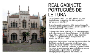 REAL GABINETE
PORTUGUÊS DE
LEITURA
Localizado na Rua Luis de Camões 30, foi
fundado por um grupo de 43 imigrantes
portugueses em 1837.
O prédio, projetado em estilo manoelino pelo
arquiteto português Rafael da Silva e Castro, foi
construído entre 1880 e 1887.
O Imperador Dom Pedro II fez o lançamento da
pedra fundamental do edifício em 10/06/1880
e sua filha, a Princesa Isabel e seu marido o
Conde D’Eu presidiram a inauguração do
prédio em 10/09/1887.
A fachada é inspirada nos traços arquitetônicos
do Mosteiro dos Jerónimos, em Lisboa, e as
quatro estátuas frontais representam: Pedro
Alvares Cabral, Luís de Camões, o Infante Dom
Henrique e o navegador Vasco da Gama, numa
clara alusão ao período das Grandes
Navegações portuguesas do século XV.
 