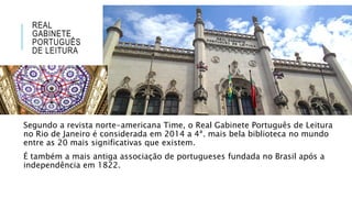 REAL
GABINETE
PORTUGUÊS
DE LEITURA
Segundo a revista norte-americana Time, o Real Gabinete Português de Leitura
no Rio de Janeiro é considerada em 2014 a 4ª. mais bela biblioteca no mundo
entre as 20 mais significativas que existem.
É também a mais antiga associação de portugueses fundada no Brasil após a
independência em 1822.
 