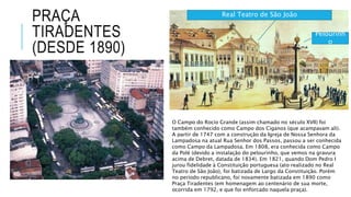 PRAÇA
TIRADENTES
(DESDE 1890)
O Campo do Rocio Grande (assim chamado no século XVII) foi
também conhecido como Campo dos Ciganos (que acampavam ali).
A partir de 1747 com a construção da Igreja de Nossa Senhora da
Lampadosa na atual Rua Senhor dos Passos, passou a ser conhecida
como Campo da Lampadosa. Em 1808, era conhecida como Campo
da Polé (devido a instalação do pelourinho, que vemos na gravura
acima de Debret, datada de 1834). Em 1821, quando Dom Pedro I
jurou fidelidade à Constituição portuguesa (ato realizado no Real
Teatro de São João), foi batizada de Largo da Constituição. Porém
no período republicano, foi novamente batizada em 1890 como
Praça Tiradentes (em homenagem ao centenário de sua morte,
ocorrida em 1792, e que foi enforcado naquela praça).
Real Teatro de São João
Pelourinh
o
 