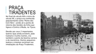 PRAÇA
TIRADENTES
No final do século XIX e início do
século XX, a praça era conhecida
popularmente como “Ponto dos
Cem Réis”, sendo ali o ponto de
retorno dos bondes da linha que
ligava o Centro à Muda, na Tijuca.
Devido aos seus 2 importantes
teatros (que ainda existem), João
Caetano e Carlos Gomes, era
também o ponto da boemia carioca
e do meretrício. Outros pequenos
teatros e cinemas existiram nas
imediações da Praça Tiradentes.
 