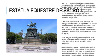 ESTÁTUA EQUESTRE DE PEDRO I
Em 1821, o príncipe regente Dom Pedro
jura fidelidade à Constituição portuguesa
no Real Teatro de São João, numa tentativa
de “acalmar” as cortes lisboetas que
exigiam seu retorno a Portugal. Porém, em
1822, o mesmo príncipe declara a
independência do Brasil e torna-se seu
primeiro imperador.
A estátua equestre de Dom Pedro I foi
inaugurada em 1862, e representa o dia da
independência do Brasil (7/9/1822), pelo
seu filho o também Imperador do Brasil,
Dom Pedro II. Na mão direita, Dom Pedro I
apresenta a Constituição Imperial do Brasil
de 1824.
Há 4 alegorias de figuras indígenas e da
fauna brasileira representando os rios do
país: Amazonas, Pará, Madeira e São
Francisco.
O monumento mede 15 metros de altura,
sendo a estátua equestre de 6 metros de
altura. Foi idealizada pelo brasileiro João
Maximiniano Mafra, mas foi moldada na
França por Louis Rochet e August Rodin.
 