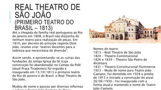 REAL THEATRO DE
SÃO JOÃO
(PRIMEIRO TEATRO DO
BRASIL – 1813)
Até a chegada da família real portuguesa ao Rio
de Janeiro em 1808, o Brasil não dispunha de
nenhum teatro para realização de peças. Em
1810, por decreto do príncipe regente Dom
João, resolve criar “teatros decentes para a
nobreza que necessitava de diversão”.
Assim sendo, e aproveitando-se as ruínas das
fundações da antiga Igreja da Sé (cuja
construção foi abandonada) no Campo da Polé
(atual Praça Tiradentes) foi erguido e
inaugurado em 13/10/1813 o primeiro teatro
do Rio de Janeiro e do Brasil: o Real Theatro de
São João.
Mudou de nome e passou por diversas reformas
Nomes do teatro:
1813 – Real Theatro de São João
1824 – Theatro Constitucional
1826 e 1839 – Theatro São Pedro de
Alcântara
1831 – Theatro Constitucional Fluminense
1923 – Muda de nome para Teatro João
Caetano. Foi demolido em 1928 o prédio
de 1813 e iniciada a construção do atual.
26/06/1930 – Foi inaugurado com a
forma atual e mantendo o nome de Teatro
João Caetano
 