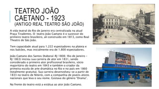 TEATRO JOÃO
CAETANO - 1923
(ANTIGO REAL TEATRO SÃO JOÃO)
A vida teatral do Rio de Janeiro era centralizada na atual
Praça Tiradentes. O teatro João Caetano é o sucessor do
primeiro teatro brasileiro, ali construído em 1813, como Real
Theatro de São João.
Tem capacidade atual para 1.222 espectadores na plateia e
nos balcões, mas inicialmente era de 1.800 espectadores.
João Caetano dos Santos (Itaboraí-RJ 1808/ Rio de Janeiro –
RJ 1863) iniciou sua carreira de ator em 1831, sendo
considerado o primeiro ator profissional brasileiro, sócio
majoritário do teatro em 1843 e também o criador da
primeira escola de arte dramática no Rio e no país em 1860
(totalmente gratuita). Sua carreira desenvolveu-se a partir de
1833 no teatro de Niterói, com a companhia de jovens atores
nacionais que leva o seu nome. Gostava do gênero “Drama”.
Na frente do teatro está a estátua ao ator João Caetano.
 