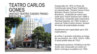 TEATRO CARLOS
GOMES
(ANTIGO TEATRO CASINO FRANC-
BRÉSILIEN – 1872)
Inaugurado em 1872 na Praça da
Constituição (atual Praça Tiradentes),
era denominado Theatre Casino Franc-
Brésilien (Teatro Cassino Franco
Brasileiro), mudando de nome mais
tarde para Teatro Santana (em 1880) e
finalmente, comprado pelo empresário
Paschoal Segreto, em 1904 recebeu o
nome de Teatro Carlos Gomes. Sempre
foi teatro de propriedade privada.
Atualmente tem capacidade para 760
espectadores.
Já sofreu 3 grandes incêndios ao longo
de sua história: em 1929, 1950 e 1960.
O atual prédio data de 1932.
Atualmente pertence à Prefeitura do Rio
tendo sido restaurado em estilo art-
decô e entregue ao público em 1992.
 
