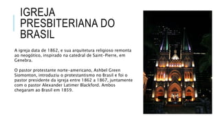 IGREJA
PRESBITERIANA DO
BRASIL
A igreja data de 1862, e sua arquitetura religioso remonta
ao neogótico, inspirado na catedral de Saint-Pierre, em
Genebra.
O pastor protestante norte-americano, Ashbel Green
Siomonton, introduziu o protestantismo no Brasil e foi o
pastor presidente da igreja entre 1862 a 1867, juntamente
com o pastor Alexander Latimer Blackford. Ambos
chegaram ao Brasil em 1859.
 