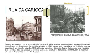 RUA DA CARIOCA
A rua foi aberta entre 1697 e 1698, ladeando o morro de Santo Antônio, propriedade dos padres franciscanos e
originalmente era denominada Rua do Egito. A partir de 1741, passou a ser chamada de Rua do Piolho, que era
o apelido de um morador local. Em 1848, a Câmara Municipal a denomina Rua da Carioca, por ser a via usada
pela população para buscar água na fonte da Carioca (no atual Largo da Carioca). Em 1906, com as reformas
urbanas de Pereira Passos, a rua foi alargada.
 