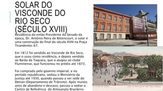 SOLAR DO
VISCONDE DO
RIO SECO
(SÉCULO XVIII)Residência do então Presidente do Senado da
época, Dr. Antônio Petra de Bittencourt, o solar é
uma construção do final do século XVIII na Praça
Tirandentes 67.
Em 1812 foi vendido ao Visconde de Rio Seco,
que o usou como residência, e depois vendido
ao Barão da Taquara, que o alugou ao clube
Fluminense, que funcionou no prédio até 1873.
Foi comprado pelo governo imperial, e no
período republicano, sediou o Ministério da
Justiça até 1930, quando passou a ser sede do
Detran (Departamento de Trânsito). Após muitos
anos de abandono e descaso, passou a sediar o
Centro de Referência do Artesanato Brasileiro.
 