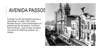 AVENIDA PASSOS
A antiga rua do Sacramento passou a
denominar-se após 1903 como
Avenida Passos, numa homenagem ao
prefeito do Rio de Janeiro, Francisco
Pereira Passos, que iniciava na época
uma série de reformas urbanas na
cidade.
 