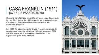 CASA FRANKLIN (1911)
(AVENIDA PASSOS 36/38)
O prédio com fachada em estilo art-nouveaux da Avenida
Passos 36/38 data de 1911, quando ali se estabeleceu a
Casa Lucas para comércio de material elétrico e
hidráulico em geral.
Em 1980 foi adquirido pelo Grupo Franklin, empresa de
comércio de material elétrico e hidráulico que em 2006
transformou o local num centro de eventos com
capacidade para 4 mil pessoas.
 