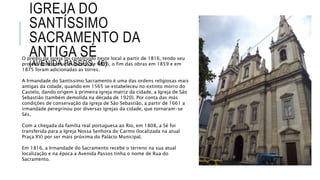 IGREJA DO
SANTÍSSIMO
SACRAMENTO DA
ANTIGA SÉ
(AVENIDA PASSOS, 46)
O prédio da igreja foi construído neste local a partir de 1816, tendo seu
projeto de construção datado de 1826, o fim das obras em 1859 e em
1875 foram adicionadas as torres.
A Irmandade do Santíssimo Sacramento é uma das ordens religiosas mais
antigas da cidade, quando em 1565 se estabeleceu no extinto morro do
Castelo, dando origem à primeira igreja matriz da cidade, a Igreja de São
Sebastião (também demolida na década de 1920). Por conta das más
condições de conservação da igreja de São Sebastião, a partir de 1661 a
irmandade peregrinou por diversas igrejas da cidade, que tornaram-se
Sés.
Com a chegada da família real portuguesa ao Rio, em 1808, a Sé foi
transferida para a Igreja Nossa Senhora do Carmo (localizada na atual
Praça XV) por ser mais próxima do Palácio Municipal.
Em 1816, a Irmandade do Sacramento recebe o terreno na sua atual
localização e na época a Avenida Passos tinha o nome de Rua do
Sacramento.
 